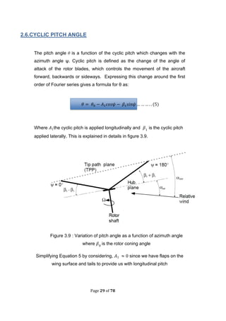 Page 29 of 78
2.6.CYCLIC PITCH ANGLE
The pitch angle  is a function of the cyclic pitch which changes with the
azimuth angle ψ. Cyclic pitch is defined as the change of the angle of
attack of the rotor blades, which controls the movement of the aircraft
forward, backwards or sideways. Expressing this change around the first
order of Fourier series gives a formula for θ as:
(
Where the cyclic pitch is applied longitudinally and is the cyclic pitch
applied laterally. This is explained in details in figure 3.9.
Figure 3.9 : Variation of pitch angle as a function of azimuth angle
where is the rotor coning angle
Simplifying Equation 5 by considering, since we have flaps on the
wing surface and tails to provide us with longitudinal pitch
 