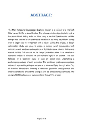 Page 3 of 78
ABSTRACT:
The Mars Autogyric Neutroscopic Explorer mission is a concept of a rotorcraft
UAV named X-I for a Mars Mission. The primary mission objective is to look at
the possibility of finding water on Mars using a Neutron Spectrometer. A UAV
design was chosen as an alternative because of its ability to perform survey
over a larger area in comparison with a rover. During the project, a design
optimisation study was done to create a concept which incorporates both
autogiro as well as glider configurations of flight to increase mission lifetime and
control stability. Calculations for the design parameters were done based on a
combined theory of Powered lift and forward flight of an aircraft. This was
followed by a feasibility study of such an option while undertaking a
performance analysis of such a mission. The significant challenges associated
with such a project is getting an aeroplane to Mars and flying through a thin C
in Maritian atmosphere; defining a vehicular geometry, aerodynamics and
mission constraints around the fairing as well as atmospheric parameters. The
design of X-I tries to answer such questions through this project.
 