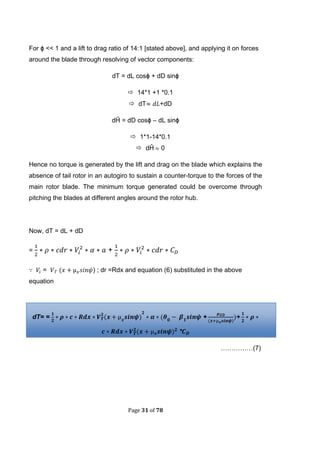 Page 31 of 78
For ϕ << 1 and a lift to drag ratio of 14:1 [stated above], and applying it on forces
around the blade through resolving of vector components:
dT = dL cosϕ + dD sinϕ
 14*1 +1 *0.1
 dT +dD
dĤ = dD cosϕ – dL sinϕ
 1*1-14*0.1
 dĤ 0
Hence no torque is generated by the lift and drag on the blade which explains the
absence of tail rotor in an autogiro to sustain a counter-torque to the forces of the
main rotor blade. The minimum torque generated could be overcome through
pitching the blades at different angles around the rotor hub.
Now, dT = dL + dD
= +
= ( ) ; dr =Rdx and equation (6) substituted in the above
equation
dT= = ( ( +
(
+
( *
……………(7)
 