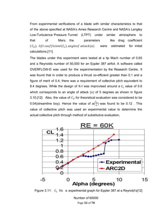 Page 32 of 78
From experimental verifications of a blade with similar characteristics to that
of the above specified at NASA’s Ames Research Centre and NASA’s Langley
Low-Turbulence Pressure Tunnel (LTPT) under similar atmosphere to
that of Mars; the parameters like drag coefficient
( ( ( were estimated for initial
calculations.[11]
The blades under this experiment were tested at a tip Mach number of 0.65
and a Reynolds number of 50,000 for an Eppler 387 airfoil. A software called
OVERFLOW-D was used for the experimentation by the Research Centre. It
was found that in order to produce a thrust co-efficient greater than 0.1 and a
figure of merit of 0.4; there was a requirement of collective pitch equivalent to
8.4 degrees. While the design of X-I was improvised around a value of 0.6
which corresponds to an angle of attack ( of 5 degrees as shown in figure
3.10.[12] Also, the value of for theoretical evaluation was considered to be
0.04(streamline boy). Hence the value of a( was found to be 0.12 . This
value of collective pitch was used an experimental value to determine the
actual collective pitch through method of substitutive evaluation,
Figure 3.11: Vs α experimental graph for Eppler 387 at a Reynold’s[12]
Number of 60000
 