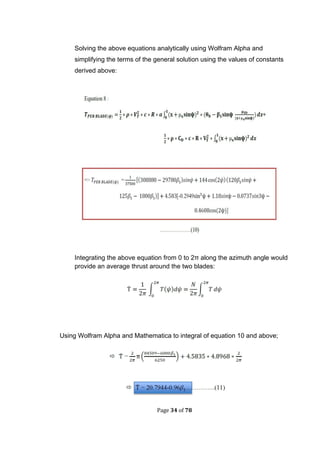 Page 34 of 78
Solving the above equations analytically using Wolfram Alpha and
simplifying the terms of the general solution using the values of constants
derived above:
Integrating the above equation from 0 to 2π along the azimuth angle would
provide an average thrust around the two blades:
Using Wolfram Alpha and Mathematica to integral of equation 10 and above;
 
