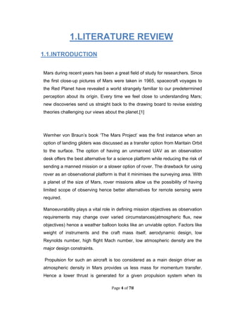 Page 4 of 78
1.LITERATURE REVIEW
1.1.INTRODUCTION
Mars during recent years has been a great field of study for researchers. Since
the first close-up pictures of Mars were taken in 1965, spacecraft voyages to
the Red Planet have revealed a world strangely familiar to our predetermined
perception about its origin. Every time we feel close to understanding Mars;
new discoveries send us straight back to the drawing board to revise existing
theories challenging our views about the planet.[1]
Wernher von Braun’s book ‘The Mars Project’ was the first instance when an
option of landing gliders was discussed as a transfer option from Maritain Orbit
to the surface. The option of having an unmanned UAV as an observation
desk offers the best alternative for a science platform while reducing the risk of
sending a manned mission or a slower option of rover. The drawback for using
rover as an observational platform is that it minimises the surveying area. With
a planet of the size of Mars, rover missions allow us the possibility of having
limited scope of observing hence better alternatives for remote sensing were
required.
Manoeuvrability plays a vital role in defining mission objectives as observation
requirements may change over varied circumstances(atmospheric flux, new
objectives) hence a weather balloon looks like an unviable option. Factors like
weight of instruments and the craft mass itself, aerodynamic design, low
Reynolds number, high flight Mach number, low atmospheric density are the
major design constraints.
Propulsion for such an aircraft is too considered as a main design driver as
atmospheric density in Mars provides us less mass for momentum transfer.
Hence a lower thrust is generated for a given propulsion system when its
 
