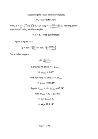 Page 41 of 78
Substituting the values from above results;
Now, ̅ = ∫ ∫ ( ) , the equation
was solved using Wolfram Alpha
 ̅ = 53.1065°(unrealistic)
Again, in figure 3.11:
= ( ) ( )
For smaller angles,
=
For sinψ =1 and x =1,
 = 5.46°
And, for sinψ =0 and x =1,
 =10.641°
Again, ̅ - = 47.64°
And
 = +
 = 10.616°
 