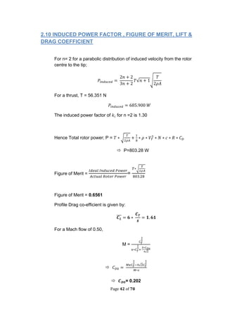 Page 42 of 78
2.10 INDUCED POWER FACTOR , FIGURE OF MERIT, LIFT &
DRAG COEFFICIENT
For n= 2 for a parabolic distribution of induced velocity from the rotor
centre to the tip;
√ √
For a thrust, T = 56.351 N
The induced power factor of for n =2 is 1.30
Hence Total rotor power; P = √
 P=803.28 W
Figure of Merit = =
√
Figure of Merit = 0.6561
Profile Drag co-efficient is given by:
̅̅̅
For a Mach flow of 0.50,
M =
√

√
 = 0.202
 