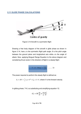 Page 43 of 78
2.11 GLIDE PHASE CALCULATIONS
Figure 3.14 Aircraft in a symmetric flight
Drawing a free body diagram of the aircraft in glide phase as shown in
figure 3.14, here is the symmetric flight path angle, θ is the pitch angle
between the ground plane and longitudinal axis while is the angle of
attack. Now, applying Breguet Range Equation to the above diagram and
considering thrust vector in the direction of flight in a steady flight:
………12
The power required to perform this steady flight is defined as:
, where V is the forward velocity
In gliding phase, T=0, so substituting and simplifying equation 12;
-
 