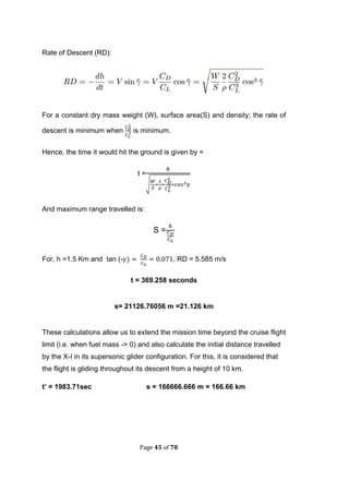 Page 45 of 78
Rate of Descent (RD):
For a constant dry mass weight (W), surface area(S) and density; the rate of
descent is minimum when is minimum.
Hence, the time it would hit the ground is given by =
t =
√
And maximum range travelled is:
S =
For, h =1.5 Km and tan (- , RD = 5.585 m/s
t = 369.258 seconds
s= 21126.76056 m =21.126 km
These calculations allow us to extend the mission time beyond the cruise flight
limit (i.e. when fuel mass -> 0) and also calculate the initial distance travelled
by the X-I in its supersonic glider configuration. For this, it is considered that
the flight is gliding throughout its descent from a height of 10 km.
t’ = 1983.71sec s = 166666.666 m = 166.66 km
 
