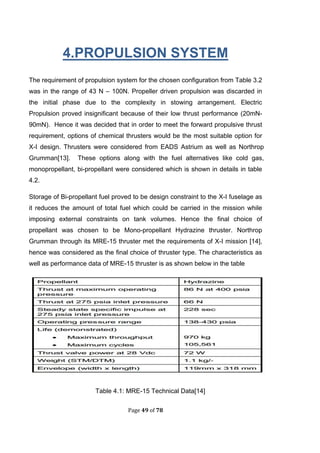 Page 49 of 78
4.PROPULSION SYSTEM
The requirement of propulsion system for the chosen configuration from Table 3.2
was in the range of 43 N – 100N. Propeller driven propulsion was discarded in
the initial phase due to the complexity in stowing arrangement. Electric
Propulsion proved insignificant because of their low thrust performance (20mN-
90mN). Hence it was decided that in order to meet the forward propulsive thrust
requirement, options of chemical thrusters would be the most suitable option for
X-I design. Thrusters were considered from EADS Astrium as well as Northrop
Grumman[13]. These options along with the fuel alternatives like cold gas,
monopropellant, bi-propellant were considered which is shown in details in table
4.2.
Storage of Bi-propellant fuel proved to be design constraint to the X-I fuselage as
it reduces the amount of total fuel which could be carried in the mission while
imposing external constraints on tank volumes. Hence the final choice of
propellant was chosen to be Mono-propellant Hydrazine thruster. Northrop
Grumman through its MRE-15 thruster met the requirements of X-I mission [14],
hence was considered as the final choice of thruster type. The characteristics as
well as performance data of MRE-15 thruster is as shown below in the table
Table 4.1: MRE-15 Technical Data[14]
 