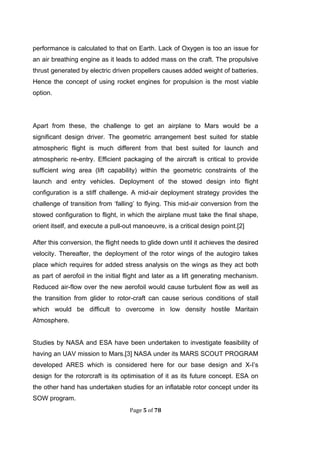 Page 5 of 78
performance is calculated to that on Earth. Lack of Oxygen is too an issue for
an air breathing engine as it leads to added mass on the craft. The propulsive
thrust generated by electric driven propellers causes added weight of batteries.
Hence the concept of using rocket engines for propulsion is the most viable
option.
Apart from these, the challenge to get an airplane to Mars would be a
significant design driver. The geometric arrangement best suited for stable
atmospheric flight is much different from that best suited for launch and
atmospheric re-entry. Efficient packaging of the aircraft is critical to provide
sufficient wing area (lift capability) within the geometric constraints of the
launch and entry vehicles. Deployment of the stowed design into flight
configuration is a stiff challenge. A mid-air deployment strategy provides the
challenge of transition from ‘falling’ to flying. This mid-air conversion from the
stowed configuration to flight, in which the airplane must take the final shape,
orient itself, and execute a pull-out manoeuvre, is a critical design point.[2]
After this conversion, the flight needs to glide down until it achieves the desired
velocity. Thereafter, the deployment of the rotor wings of the autogiro takes
place which requires for added stress analysis on the wings as they act both
as part of aerofoil in the initial flight and later as a lift generating mechanism.
Reduced air-flow over the new aerofoil would cause turbulent flow as well as
the transition from glider to rotor-craft can cause serious conditions of stall
which would be difficult to overcome in low density hostile Maritain
Atmosphere.
Studies by NASA and ESA have been undertaken to investigate feasibility of
having an UAV mission to Mars.[3] NASA under its MARS SCOUT PROGRAM
developed ARES which is considered here for our base design and X-I’s
design for the rotorcraft is its optimisation of it as its future concept. ESA on
the other hand has undertaken studies for an inflatable rotor concept under its
SOW program.
 
