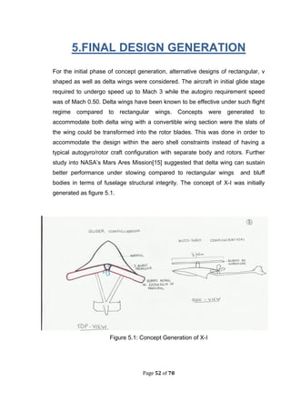 Page 52 of 78
5.FINAL DESIGN GENERATION
For the initial phase of concept generation, alternative designs of rectangular, v
shaped as well as delta wings were considered. The aircraft in initial glide stage
required to undergo speed up to Mach 3 while the autogiro requirement speed
was of Mach 0.50. Delta wings have been known to be effective under such flight
regime compared to rectangular wings. Concepts were generated to
accommodate both delta wing with a convertible wing section were the slats of
the wing could be transformed into the rotor blades. This was done in order to
accommodate the design within the aero shell constraints instead of having a
typical autogyro/rotor craft configuration with separate body and rotors. Further
study into NASA’s Mars Ares Mission[15] suggested that delta wing can sustain
better performance under stowing compared to rectangular wings and bluff
bodies in terms of fuselage structural integrity. The concept of X-I was initially
generated as figure 5.1.
Figure 5.1: Concept Generation of X-I
 