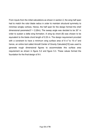 Page 53 of 78
From inputs from the initial calculations as shown in section 2, the wing half span
had to match the rotor blade radius in order to maintain structural symmetry to
minimise wingtip vortices. Hence, the half span for the design formed the chief
dimensional parameter(Y = 2.26m). The sweep angle was decided to be 30° in
order to sustain a delta wing formation. A wing tip chord (B) was chosen to be
equivalent to the blade chord length of 0.35 m. The design requirement provided
with a constraint to have a minimum wing surface area of 8 to 15 and
hence, an online tool called Aircraft Center of Gravity Calculator[15] was used to
generate rough dimensional figures to accommodate this surface area
requirement as shown in figure 5.2 and figure 5.3. These values formed the
foundation for the final design of X-I.
 