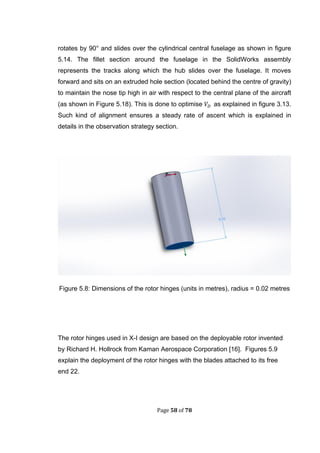 Page 58 of 78
rotates by 90° and slides over the cylindrical central fuselage as shown in figure
5.14. The fillet section around the fuselage in the SolidWorks assembly
represents the tracks along which the hub slides over the fuselage. It moves
forward and sits on an extruded hole section (located behind the centre of gravity)
to maintain the nose tip high in air with respect to the central plane of the aircraft
(as shown in Figure 5.18). This is done to optimise as explained in figure 3.13.
Such kind of alignment ensures a steady rate of ascent which is explained in
details in the observation strategy section.
Figure 5.8: Dimensions of the rotor hinges (units in metres), radius = 0.02 metres
The rotor hinges used in X-I design are based on the deployable rotor invented
by Richard H. Hollrock from Kaman Aerospace Corporation [16]. Figures 5.9
explain the deployment of the rotor hinges with the blades attached to its free
end 22.
 