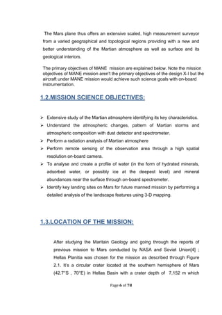 Page 6 of 78
The Mars plane thus offers an extensive scaled, high measurement surveyor
from a varied geographical and topological regions providing with a new and
better understanding of the Martian atmosphere as well as surface and its
geological interiors.
The primary objectives of MANE mission are explained below. Note the mission
objectives of MANE mission aren't the primary objectives of the design X-I but the
aircraft under MANE mission would achieve such science goals with on-board
instrumentation.
1.2.MISSION SCIENCE OBJECTIVES:
 Extensive study of the Martian atmosphere identifying its key characteristics.
 Understand the atmospheric changes, pattern of Martian storms and
atmospheric composition with dust detector and spectrometer.
 Perform a radiation analysis of Martian atmosphere
 Perform remote sensing of the observation area through a high spatial
resolution on-board camera.
 To analyse and create a profile of water (in the form of hydrated minerals,
adsorbed water, or possibly ice at the deepest level) and mineral
abundances near the surface through on-board spectrometer.
 Identify key landing sites on Mars for future manned mission by performing a
detailed analysis of the landscape features using 3-D mapping.
1.3.LOCATION OF THE MISSION:
After studying the Maritain Geology and going through the reports of
previous mission to Mars conducted by NASA and Soviet Union[4] ;
Hellas Planitia was chosen for the mission as described through Figure
2.1. It’s a circular crater located at the southern hemisphere of Mars
(42.7°S , 70°E) in Hellas Basin with a crater depth of 7,152 m which
 