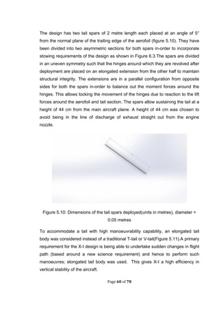 Page 60 of 78
The design has two tail spars of 2 metre length each placed at an angle of 5°
from the normal plane of the trailing edge of the aerofoil (figure 5.10). They have
been divided into two asymmetric sections for both spars in-order to incorporate
stowing requirements of the design as shown in Figure 6.3.The spars are divided
in an uneven symmetry such that the hinges around which they are revolved after
deployment are placed on an elongated extension from the other half to maintain
structural integrity. The extensions are in a parallel configuration from opposite
sides for both the spars in-order to balance out the moment forces around the
hinges. This allows locking the movement of the hinges due to reaction to the lift
forces around the aerofoil and tail section. The spars allow sustaining the tail at a
height of 44 cm from the main aircraft plane. A height of 44 cm was chosen to
avoid being in the line of discharge of exhaust straight out from the engine
nozzle.
Figure 5.10: Dimensions of the tail spars deployed(units in metres), diameter =
0.05 metres
To accommodate a tail with high manoeuvrability capability, an elongated tail
body was considered instead of a traditional T-tail or V-tail(Figure 5.11).A primary
requirement for the X-I design is being able to undertake sudden changes in flight
path (based around a new science requirement) and hence to perform such
manoeuvres; elongated tail body was used. This gives X-I a high efficiency in
vertical stability of the aircraft.
 