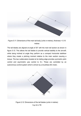 Page 61 of 78
Figure 5.11: Dimensions of the main tail body (units in metres), thickness = 0.10
metres
The tail blades are aligned at angle of 30° with the main tail section as shown in
figure 5.12. This allows the tail blades to provide vertical stability to the aircraft;
while being inclined at angle they perform as a compact horizontal stabilizer
where they create a pitching moment relative to the main section causing a
torque. The two ruddervators located at its trailing edge provides symmetric pitch
control and asymmetric yaw control to X-I. These are controlled by an
autonomous control system which is driven by a brushless DC motor.
Figure 5.12: Dimensions of the tail blades (units in metres)
 