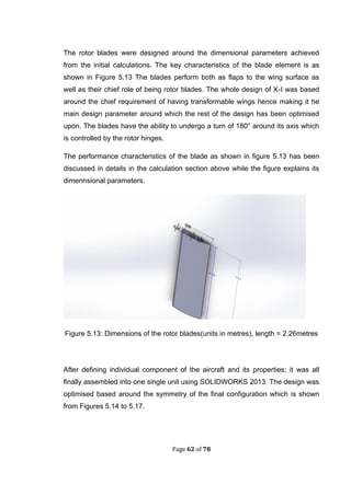 Page 62 of 78
The rotor blades were designed around the dimensional parameters achieved
from the initial calculations. The key characteristics of the blade element is as
shown in Figure 5.13 The blades perform both as flaps to the wing surface as
well as their chief role of being rotor blades. The whole design of X-I was based
around the chief requirement of having transformable wings hence making it he
main design parameter around which the rest of the design has been optimised
upon. The blades have the ability to undergo a turn of 180° around its axis which
is controlled by the rotor hinges.
The performance characteristics of the blade as shown in figure 5.13 has been
discussed in details in the calculation section above while the figure explains its
dimennsional parameters.
Figure 5.13: Dimensions of the rotor blades(units in metres), length = 2.26metres
After defining individual component of the aircraft and its properties; it was all
finally assembled into one single unit using SOLIDWORKS 2013. The design was
optimised based around the symmetry of the final configuration which is shown
from Figures 5.14 to 5.17.
 