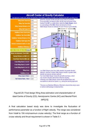 Page 67 of 78
Figure5.20: Final design Wing Area estimation and characterisation of
ideal Centre of Gravity (CG), Aerodynamic Centre (AC) and Neutral Point
(NP)[15]
A final calculation based study was done to investigate the fluctuation of
performance parameter as a function of flight velocity. The range was considered
from Vstall to 104 m/s(maximum cruise velocity). The final range as a function of
cruise velocity and thrust requirement is shown in Table 5.1.
 