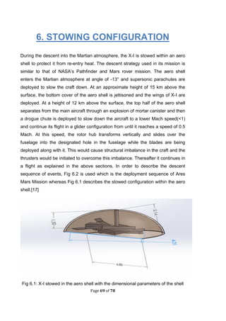 Page 69 of 78
6. STOWING CONFIGURATION
During the descent into the Martian atmosphere, the X-I is stowed within an aero
shell to protect it from re-entry heat. The descent strategy used in its mission is
similar to that of NASA’s Pathfinder and Mars rover mission. The aero shell
enters the Martian atmosphere at angle of -13° and supersonic parachutes are
deployed to slow the craft down. At an approximate height of 15 km above the
surface, the bottom cover of the aero shell is jettisoned and the wings of X-I are
deployed. At a height of 12 km above the surface, the top half of the aero shell
separates from the main aircraft through an explosion of mortar canister and then
a drogue chute is deployed to slow down the aircraft to a lower Mach speed(<1)
and continue its flight in a glider configuration from until it reaches a speed of 0.5
Mach. At this speed, the rotor hub transforms vertically and slides over the
fuselage into the designated hole in the fuselage while the blades are being
deployed along with it. This would cause structural imbalance in the craft and the
thrusters would be initiated to overcome this imbalance. Thereafter it continues in
a flight as explained in the above sections. In order to describe the descent
sequence of events, Fig 6.2 is used which is the deployment sequence of Ares
Mars Mission whereas Fig 6.1 describes the stowed configuration within the aero
shell.[17]
Fig 6.1: X-I stowed in the aero shell with the dimensional parameters of the shell
 