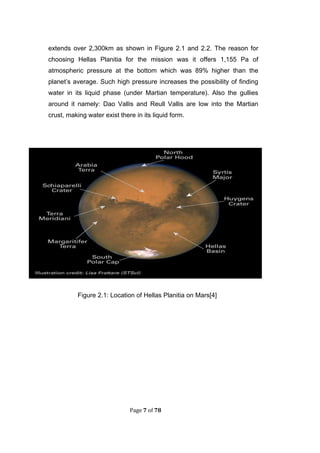 Page 7 of 78
extends over 2,300km as shown in Figure 2.1 and 2.2. The reason for
choosing Hellas Planitia for the mission was it offers 1,155 Pa of
atmospheric pressure at the bottom which was 89% higher than the
planet’s average. Such high pressure increases the possibility of finding
water in its liquid phase (under Martian temperature). Also the gullies
around it namely: Dao Vallis and Reull Vallis are low into the Martian
crust, making water exist there in its liquid form.
Figure 2.1: Location of Hellas Planitia on Mars[4]
 