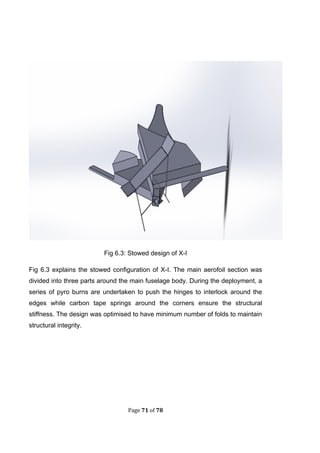 Page 71 of 78
Fig 6.3: Stowed design of X-I
Fig 6.3 explains the stowed configuration of X-I. The main aerofoil section was
divided into three parts around the main fuselage body. During the deployment, a
series of pyro burns are undertaken to push the hinges to interlock around the
edges while carbon tape springs around the corners ensure the structural
stiffness. The design was optimised to have minimum number of folds to maintain
structural integrity.
 