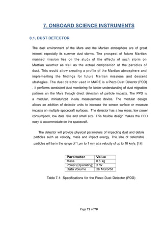 Page 72 of 78
. ONBOARD SCIENCE INSTRUMENTS
8.1. DUST DETECTOR
The dust environment of the Mars and the Martian atmosphere are of great
interest especially its summer dust storms. The prospect of future Martian
manned mission lies on the study of the effects of such storm on
Martian weather as well as the actual composition of the particles of
dust. This would allow creating a profile of the Martian atmosphere and
implementing the findings for future Martian missions and descent
strategies. The dust detector used in MARE is a Piezo Dust Detector (PDD)
. It performs consistent dust monitoring for better understanding of dust migration
patterns on the Mars through direct detection of particle impacts. The PPD is
a modular, miniaturized in-situ measurement device. The modular design
allows an addition of detector units to increase the sensor surface or measure
impacts on multiple spacecraft surfaces. The detector has a low mass, low power
consumption, low data rate and small size. This ﬂexible design makes the PDD
easy to accommodate on the spacecraft.
The detector will provide physical parameters of impacting dust and debris
particles such as velocity, mass and impact energy. The size of detectable
particles will be in the range of 1 µm to 1 mm at a velocity of up to 10 km/s. [18]
Parameter Value
Mass 0.5 kg
Power (Operating) 3 W
Data Volume 36 MB/orbit
Table .1: Speciﬁcations for the Piezo Dust Detector (PDD)
 