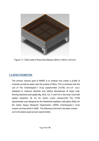 Page 73 of 78
Figure .1: CAD model of Piezo Dust Detector (80mm x 40mm x 40 mm)
.2.SPECTROMETER
The primary science goal of MARE is to analyse and create a profile of
minerals as well as water near the surface of Mars. This is achieved with the
use of The Chandrayaan-1 X-ray spectrometer (C1XS) w h i c h w a s
designed to measure absolute and relative abundances of major rock-
forming elements (principally Mg, Al,Si, Ca, Ti and Fe) in the lunar crust with
spatial resolution 25 km for India’s Lunar mission.[19] The C1XS
spectrometer was designed by the Rutherford Appleton Laboratory (RAL) for
the Indian Space Research Organisation (ISRO) Chandrayaan-1 lunar
mission and launched in 2008. The following instrument has been chosen
as it’s the latest space proven spectrometer.
 