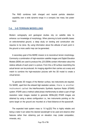 Page 75 of 78
The RAD combines both charged and neutral particle detection
capability over a wide dynamic range in a compact, low mass, low power
input.
.4. 3-D TERRAIN MODELLING
Modern cartography and geological studies rely on satellite data to
enhance our knowledge of morphology. When planning to build scientific bases
on extra-terrestrial ground, a deep study on landing and construction site
requires to be done. By using information about the altitude of each point in
the ground a more useful map can be generated.
A secondary goal of the MARE mission is to reconstruct terrain morphology.
Commonly a combination of high-resolution satellite images and Digital Elevation
Models (DEM) are used to produce this. [21] DEMs contain information about the
relative altitude of each pixel in a picture. From this a 3D surface resembling the
actual terrain can be produced. An imaging algorithm then carries out a warp and
match to combine the high-resolution pictures with the 3D model to create a
virtual terrain.
To generate 3D images of the Martian surface, two instruments are required.
For MARE, apart from the onboard high resolution camera; t h e r e i s a n o t h e r
i n s t r u m e n t c a l l e d the InterFerometric Synthetic Aperture Radar (IFSAR)
system. IFSAR uses a method called phase interferometry to obtain a pair of high
resolution radar images needed to generate DEMs.[22] IFSAR images are
obtained by using a stereo configuration i.e., two instruments pointing on the
same target on the ground are mounted at a fixed distance on the spacecraft.
The expected total system mass is 1.6 kg.[23] This is highly reliable and
being a radar it can select the desired wavelength to be used and observe other
features rather than obtaining just an elevation map (crater composition,
minerals, etc).
 