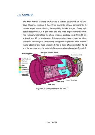 Page 76 of 78
. . CAMERA
The Mars Orbiter Camera (MOC) was a camera developed for NASA’s
Mars Observer mission. It has three elements primary components: A
narrow angled camera having the capability to take images of very high
spatial resolution (1.4 m per pixel) and two wide angled cameras which
has various functionalities like global imaging, geodesy etc.[24] It is 80 cm
in length and 40 cm in diameter. This camera has been chosen as it has
proven its technological capability by being used in previous Mars mission
(Mars Observer and Ares Mission). It has a mass of approximately 10 kg
and the structure and the material of the camera is explained via figure 8.3
Figure 8.3: Components of the MOC
 