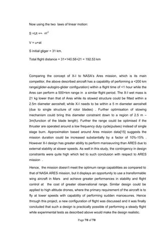 Page 78 of 78
Now using the two laws of linear motion:
S =Ut +
V = u+at
S initial gliger = 31 km.
Total flight distance = 31+140.58+21 = 192.53 km
Comparing the concept of X-I to NASA’s Ares mission, which is its main
competitor, the above described aircraft has a capability of performing a <200 km
range(glider-autogiro-glider configuration) within a flight time of <1 hour while the
Ares can perform a 500+km range in a similar flight period. The X-I wet mass is
21 kg lower than that of Ares while its stowed structure could be fitted within a
2.5m diameter aeroshell; while X-I needs to be within a 5 m diameter aeroshell
(due to single structure of rotor blades) . Further optimisation of stowing
mechanism could bring this diameter constraint down to a region of 2.5 m –
3m(function of the blade length). Further the range could be optimised if the
thruster are operated around a low frequency duty cycle(pulses) instead of single
stage burn. Approximation based around Ares mission data[15] suggests the
mission duration could be increased substantially by a factor of 10%-15% .
However X-I design has greater ability to perform manoeuvring than ARES due to
external stability at slower speeds. As well in this study, the contingency in design
constraints were quite high which led to such conclusion with respect to ARES
mission .
Hence, the mission doesn’t meet the optimum range capabilities as compared to
that of NASA ARES mission, but it displays an opportunity to use a transformable
wing aircraft in Mars and achieve greater performances in stability and flight
control at the cost of greater observational range. Similar design could be
applied to high altitude drones, where the primary requirement of the aircraft is to
fly at lower speeds with capability of performing sudden manoeuvres. Hence
through this project, a new configuration of flight was discussed and it was finally
concluded that such a design is practically possible of performing a steady flight
while experimental tests as described above would make the design realistic.
 