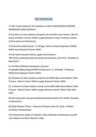 REFERENCES
1] „UAV mission design for the exploration of Mars‟;ESA/EUROAVIA DESIGN
WORKSHOP 2006;EUROAVIA
2] „Evolution of a mars airplane concept for the ares Mars scout mission‟; Mark D
Guynn and Mark A Croom; NASA Langley Research Center; American Institute
of Aeronautics and Astronautics
3] „Rotorcraft as Mars Scouts‟, G A Briggs, Center for Mars Exploration (CMEX),
NASA Ames Research Centre, NASA
4] „http://www.nasa.gov/mission_pages/mars/missions/‟,
„http://www.russianspaceweb.com/spacecraft_planetary_mars.html‟, Accessed on
March/2013
5] „The Mars Pathfinder Atmospheric Structure
Investigation/Meteorology(ASI/MET) Experiment; J.T. Schofield, J R Barnes;
NASA Ames Research Centre; NASA
[6] „Evolution of a Mars airplane concept for the ARES Mars Scout Mission; Mark
D Guynn , Mark A Croom; NASA Langley Research Center; NASA
[7] „Evolution of a Mars airplane concept for the ARES Mars Scout Mission; Mark
D Guynn , Mark A Croom; NASA Langley Research Center; NASA; AIAA 2003-
6578
[8] http://nssdc.gsfc.nasa.gov/planetary/factsheet/marsfact.html; NASA; Accessed
on March/2013
[9] „Blade Element Theory‟ ; Powered Lift lecture notes; Dr. Scott J I Walker;
University of Southampton
[10] „Aerodynamic design of helicopter‟; Basic Helicopter Aerodynamics; pg 286;
John Seddon and Simon Newman; Wiley
 