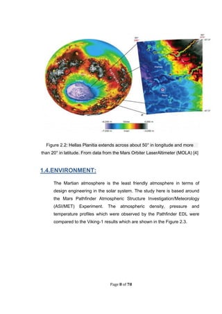 Page 8 of 78
Figure 2.2: Hellas Planitia extends across about 50° in longitude and more
than 20° in latitude. From data from the Mars Orbiter LaserAltimeter (MOLA) [4]
1.4.ENVIRONMENT:
The Martian atmosphere is the least friendly atmosphere in terms of
design engineering in the solar system. The study here is based around
the Mars Pathfinder Atmospheric Structure Investigation/Meteorology
(ASI/MET) Experiment. The atmospheric density, pressure and
temperature profiles which were observed by the Pathfinder EDL were
compared to the Viking-1 results which are shown in the Figure 2.3.
 