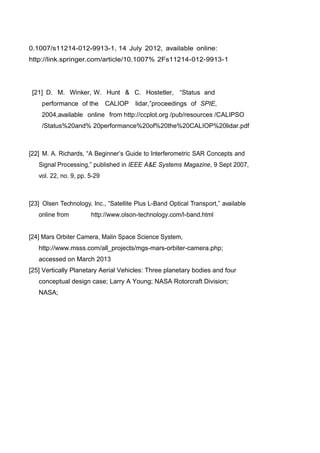 0.1007/s11214-012-9913-1, 14 July 2012, available online:
http://link.springer.com/article/10.1007% 2Fs11214-012-9913-1
[21] D. M. Winker, W. Hunt & C. Hostetler, “Status and
performance of the CALIOP lidar,”proceedings of SPIE,
2004,available online from http://ccplot.org /pub/resources /CALIPSO
/Status%20and% 20performance%20of%20the%20CALIOP%20lidar.pdf
[22] M. A. Richards, “A Beginner‟s Guide to Interferometric SAR Concepts and
Signal Processing,” published in IEEE A&E Systems Magazine, 9 Sept 2007,
vol. 22, no. 9, pp. 5-29
[23] Olsen Technology, Inc., “Satellite Plus L-Band Optical Transport,” available
online from http://www.olson-technology.com/l-band.html
[24] Mars Orbiter Camera, Malin Space Science System,
http://www.msss.com/all_projects/mgs-mars-orbiter-camera.php;
accessed on March 2013
[25] Vertically Planetary Aerial Vehicles: Three planetary bodies and four
conceptual design case; Larry A Young; NASA Rotorcraft Division;
NASA;
 