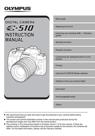 Basic guide



                                                           Mastering the E-510


                                                           Improving your shooting skills k Shooting
INSTRUCTION                                                guides

MANUAL                                                     Shooting functions



                                                           Playback functions


                                                           Customizing the settings/functions of your
                                                           camera


                                                           Printing



                                                           Using the OLYMPUS Master software



                                                           Getting to know your camera better



                                                           Information


                                                           Interchangeable lenses



                                                           Others




We recommend that you take test shots to get accustomed to your camera before taking
important photographs.
The screen and camera illustrations shown in this manual were produced during the
development stages and may differ from the actual product.
The contents in this manual are based on firmware version 1.0 for this camera. If there are
addition and/or modification of functions due to firmware update for the camera, the contents will
differ. For the latest information, please visit the Olympus website.
 