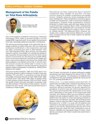ISAKOS NEWSLETTER 2014: Volume II18
Management of the Patella
on Total Knee Arthroplasty
David Sadigursky, MD
Salvador, Bahia, BRAZIL
One of the subjects of greatest controversy in total knee
arthroplasty (TKA), refers to resurfacing (RS) or not the
patella (NRS). Arguments both for and against the procedure
have been individually justified and reported in the literature.
The resurfacing technique began to be performed due to a
greater incidence of anterior knee pain, with non-resurfacing,
undergoing modifications in the components used over
the years, increasing from 30% to 68% between 1970
and 1985 (Ranawat 2002). More recently, this popularity
started to decline, and patellar non-resurfacing started to
gain popularity among surgeons around the world. Some
authors recommend not resurfacing the patella (NRS),
some recommend selectively resurfacing the patella and
others recommend always resurfacing the patella (RS).
Data published in the literature show that, in the short term,
the outcome scores are similar when it comes to pain
and function, in addition to the fact that the two groups of
patients present postoperative complications, adding further
debate on the subject.
Historical studies between 1986 and 2003 about non-
resurfacing showed a higher incidence of anterior knee pain,
between 10% and 29%, in comparison to those who did
the patellar component (Soudry & Insall 1986; Picetti 1990;
Levitzky& Scott 1993; Boyd 1993; Water & Bentley 2003).
In meta-analysis studies between 2005 and 2009, results
with greater anterior knee pain and higher re-operation rates
are demonstrated. Rheumatoid arthritis patients, however,
present the best results, with resurfacing featuring as a
consensus in these studies.
Resurfacing has been questioned due to frequent
complication rates, between 4% and 50%. The most
common reasons for patellar complications are patellar
fracture, instability, loosening, tendon breakage and soft
tissue impingement. These complications have led surgeons
to prefer non-resurfacing in order to avoid such disastrous
complications. However, these complications could be
attributed to implant types used with lower desigs and the
surgical technique employed (Boyd 1993). Consequently,
new implants were developed with more anatomic formats
to support the patella during the range of motion, known
as “patella-friendly” TKA (Matsuda 2000). However, the
studies were unable to demonstrate differences in results
when compared with the rest of these implants not deemed
“patella-friendly”.
Over 25 years, the proportion of reviews attributed to patella
resurfacing have been dropping from almost 50% in 1980
to about 12% presently. The prevalence of patellofemoral
complications have also declined significantly, rating around
4% – 5% currently (Schindler 2011).
Pavlou et al., in a meta-analysis performed with 18
randomized controlled trials compared resurfacing during
TKA (n = 3463) with NRS patients (n = 3612), finding no
significant difference between the groups regarding the
prevalence of anterior knee pain and functional outcome.
The authors demonstrated the weaknesses of the study,
which depended on the quality of the randomized trials
included, with different follow-ups and different implant
designs that were analysed together. Even if non-resurfacing
patients have the option of a new resurfacing procedure in
second time, the literature has been demonstrating lower
results in anterior knee pain relief in these reoperation cases.
Muoneke et al. in 2003, in a study with 20 patients who
underwent a resurfacing procedure in second time, with a
follow-up of 6 months, demonstrated that only 44% of the
patients improved, while 30% had complications such as
fracture, instability and decreased range of motion, which
denote a procedure with inferior results when performed in
second time.
PEARLS & PITFALLS – SURGICAL TECHNIQUE
 