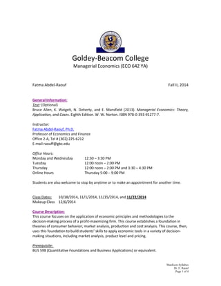 ManEcon Syllabus 
Dr. F. Raouf 
Page 1 of 4 
Goldey-Beacom College 
Managerial Economics (ECO 642 YA) 
Fatma Abdel-Raouf Fall II, 2014 
General Information: 
Text: (Optional) 
Bruce Allen, K. Weigelt, N. Doherty, and E. Mansfield (2013). Managerial Economics: Theory, Application, and Cases. Eighth Edition. W. W. Norton. ISBN 978-0-393-91277-7. 
Instructor: 
Fatma Abdel-Raouf, Ph.D. 
Professor of Economics and Finance 
Office 2-A, Tel # (302) 225-6212 
E-mail raouff@gbc.edu 
Office Hours: 
Monday and Wednesday 12:30 – 3:30 PM 
Tuesday 12:00 noon – 2:00 PM 
Thursday 12:00 noon – 2:00 PM and 3:30 – 4:30 PM 
Online Hours Thursday 5:00 – 9:00 PM 
Students are also welcome to stop by anytime or to make an appointment for another time. 
Class Dates: 10/18/2014, 11/1/2014, 11/15/2014, and 11/22/2014 
Makeup Class 12/6/2014 
Course Description: 
This course focuses on the application of economic principles and methodologies to the decision-making process of a profit-maximizing firm. This course establishes a foundation in theories of consumer behavior, market analysis, production and cost analysis. This course, then, uses this foundation to build students’ skills to apply economic tools in a variety of decision- making situations, including market analysis, product level and pricing. 
Prerequisite: 
BUS 598 (Quantitative Foundations and Business Applications) or equivalent. 
 