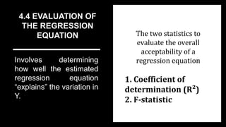 4.4 EVALUATION OF
THE REGRESSION
EQUATION
Involves determining
how well the estimated
regression equation
“explains” the variation in
Y.
The two statistics to
evaluate the overall
acceptability of a
regression equation
1. Coefficient of
determination (R²)
2. F-statistic
 