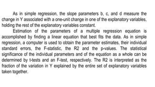 As in simple regression, the slope parameters b, c, and d measure the
change in Y associated with a one-unit change in one of the explanatory variables,
holding the rest of the explanatory variables constant.
Estimation of the parameters of a multiple regression equation is
accomplished by finding a linear equation that best fits the data. As in simple
regression, a computer is used to obtain the parameter estimates, their individual
standard errors, the F-statistic, the R2 and the p-values. The statistical
significance of the individual parameters and of the equation as a whole can be
determined by t-tests and an F-test, respectively. The R2 is interpreted as the
fraction of the variation in Y explained by the entire set of explanatory variables
taken together.
 