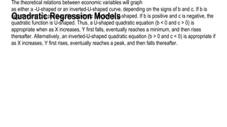 Quadratic Regression Models
The theoretical relations between economic variables will graph
as either a -U-shaped or an inverted-U-shaped curve, depending on the signs of b and c. If b is
negative and c is positive, the quadratic function is U-shaped. If b is positive and c is negative, the
quadratic function is U-shaped. Thus, a U-shaped quadratic equation (b < 0 and c > 0) is
appropriate when as X increases, Y first falls, eventually reaches a minimum, and then rises
thereafter. Alternatively, an inverted-U-shaped quadratic equation (b > 0 and c < 0) is appropriate if
as X increases, Y first rises, eventually reaches a peak, and then falls thereafter.
 