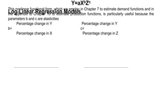Log-Linear Regression Models
Y=aXbZc
This nonlinear functional form, which we employ in Chapter 7 to estimate demand functions and in
the appendix to Chapter 10 to estimate production functions, is particularly useful because the
parameters b and c are elasticities
Percentage change in Y Percentage change in Y
b= c=
Percentage change in X Percentage change in Z
 