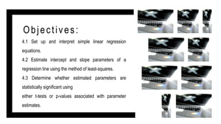 Objectives:
4.1 Set up and interpret simple linear regression
equations.
4.2 Estimate intercept and slope parameters of a
regression line using the method of least-squares.
4.3 Determine whether estimated parameters are
statistically significant using
either t-tests or p-values associated with parameter
estimates.
 