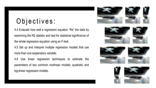 Objectives:
4.4 Evaluate how well a regression equation “fits” the data by
examining the R2 statistic and test for statistical significance of
the whole regression equation using an F-test.
4.5 Set up and interpret multiple regression models that use
more than one explanatory variable.
4.6 Use linear regression techniques to estimate the
parameters of two common nonlinear models: quadratic and
log-linear regression models.
 
