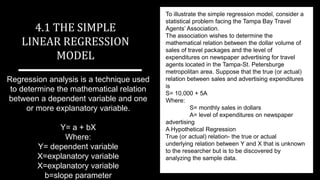 Regression analysis is a technique used
to determine the mathematical relation
between a dependent variable and one
or more explanatory variable.
Y= a + bX
Where:
Y= dependent variable
X=explanatory variable
X=explanatory variable
b=slope parameter
4.1 THE SIMPLE
LINEAR REGRESSION
MODEL
To illustrate the simple regression model, consider a
statistical problem facing the Tampa Bay Travel
Agents’ Association.
The association wishes to determine the
mathematical relation between the dollar volume of
sales of travel packages and the level of
expenditures on newspaper advertising for travel
agents located in the Tampa-St. Petersburge
metropolitan area. Suppose that the true (or actual)
relation between sales and advertising expenditures
is
S= 10,000 + 5A
Where:
S= monthly sales in dollars
A= level of expenditures on newspaper
advertising
A Hypothetical Regression
True (or actual) relation- the true or actual
underlying relation between Y and X that is unknown
to the researcher but is to be discovered by
analyzing the sample data.
 