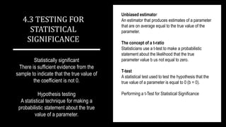 Statistically significant
There is sufficient evidence from the
sample to indicate that the true value of
the coefficient is not 0.
Hypothesis testing
A statistical technique for making a
probabilistic statement about the true
value of a parameter.
4.3 TESTING FOR
STATISTICAL
SIGNIFICANCE
Unbiased estimator
An estimator that produces estimates of a parameter
that are on average equal to the true value of the
parameter.
The concept of a t-ratio
Statisticians use a t-test to make a probabilistic
statement about the likelihood that the true
parameter value b us not equal to zero.
T-test
A statistical test used to test the hypothesis that the
true value of a parameter is equal to 0 (b = 0).
Performing a t-Test for Statistical Significance
 