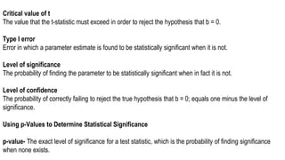Critical value of t
The value that the t-statistic must exceed in order to reject the hypothesis that b = 0.
Type I error
Error in which a parameter estimate is found to be statistically significant when it is not.
Level of significance
The probability of finding the parameter to be statistically significant when in fact it is not.
Level of confidence
The probability of correctly failing to reject the true hypothesis that b = 0; equals one minus the level of
significance.
Using p-Values to Determine Statistical Significance
p-value- The exact level of significance for a test statistic, which is the probability of finding significance
when none exists.
 