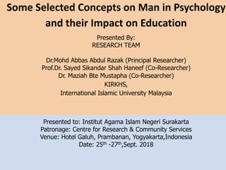 Presented to: Institut Agama Islam Negeri Surakarta
Patronage: Centre for Research & Community Services
Venue: Hotel Galuh, Prambanan, Yogyakarta,Indonesia
Date: 25th -27th,Sept. 2018
Some Selected Concepts on Man in Psychology
and their Impact on Education
Presented By:
RESEARCH TEAM
Dr.Mohd Abbas Abdul Razak (Principal Researcher)
Prof.Dr. Sayed Sikandar Shah Haneef (Co-Researcher)
Dr. Maziah Bte Mustapha (Co-Researcher)
KIRKHS,
International Islamic University Malaysia
 