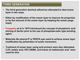 THIRD GENERATION
• The third generation dentinal adhesives attempted to deal smear
layer in two ways.
• Either by modification of the smear layer to improve its properties
or by the removal of the smear layer by keeping the smear plugs
intact.
• Fusayama et al in 1979 introduced the concept of phosphoric acid
etching of dentin prior to the use of phosphate-ester type bonding
agent.
• Materials like phenyl-P or PENTA was used to achieve smear layer
modification by penetration of acidic monomers.
• Treatment of smear layer using acid primers were also attempted.
2.5% maleic acid, 55% HEMA, and traces of methacrylic acid were
used for this.
 