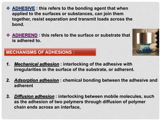  ADHESIVE : this refers to the bonding agent that when
applied to the surfaces or substances, can join them
together, resist separation and transmit loads across the
bond.
 ADHEREND : this refers to the surface or substrate that
is adhered to.
MECHANISMS OF ADHESIONS :
1. Mechanical adhesion : interlocking of the adhesive with
irregularities in the surface of the substrate, or adherent.
2. Adsorption adhesion : chemical bonding between the adhesive and
adherent
3. Diffusion adhesion : interlocking between mobile molecules, such
as the adhesion of two polymers through diffusion of polymer
chain ends across an interface,
 