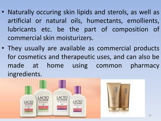 20
• Naturally occuring skin lipids and sterols, as well as
artificial or natural oils, humectants, emollients,
lubricants etc. be the part of composition of
commercial skin moisturizers.
• They usually are available as commercial products
for cosmetics and therapeutic uses, and can also be
made at home using common pharmacy
ingredients.
 