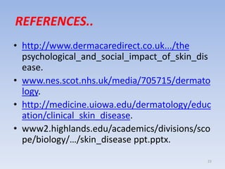REFERENCES..
• http://www.dermacaredirect.co.uk.../the
psychological_and_social_impact_of_skin_dis
ease.
• www.nes.scot.nhs.uk/media/705715/dermato
logy.
• http://medicine.uiowa.edu/dermatology/educ
ation/clinical_skin_disease.
• www2.highlands.edu/academics/divisions/sco
pe/biology/…/skin_disease ppt.pptx.
23
 