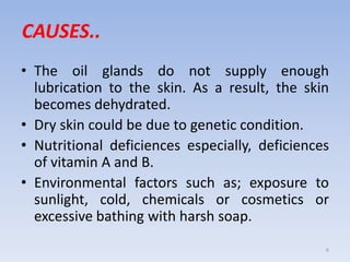 CAUSES..
• The oil glands do not supply enough
lubrication to the skin. As a result, the skin
becomes dehydrated.
• Dry skin could be due to genetic condition.
• Nutritional deficiences especially, deficiences
of vitamin A and B.
• Environmental factors such as; exposure to
sunlight, cold, chemicals or cosmetics or
excessive bathing with harsh soap.
6
 