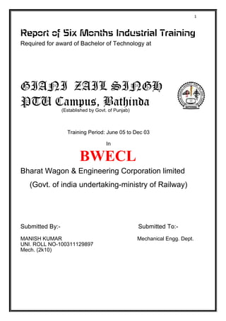 1
Report of Six Months Industrial Training
Required for award of Bachelor of Technology at
GIANI ZAIL SINGH
PTU Campus, Bathinda(Established by Govt. of Punjab)
Training Period: June 05 to Dec 03
In
BWECL
Bharat Wagon & Engineering Corporation limited
(Govt. of india undertaking-ministry of Railway)
Submitted By:- Submitted To:-
MANISH KUMAR Mechanical Engg. Dept.
UNI. ROLL NO-100311129897
Mech. (2k10)
 
